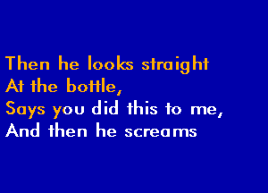 Then he looks straight
At the boiile,

Says you did this to me,
And then he screams