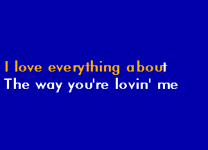 I love everything about

The way you're lovin' me