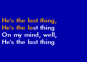 He's the last thing,
He's the last thing

On my mind, we,
He's the last thing