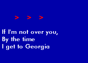 If I'm not over you,
By the time
I get to Georgia