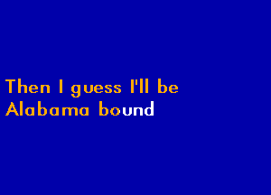 Then I guess I'll be

Alabama bound