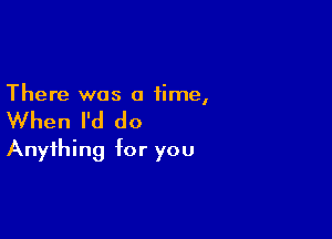 There was a time,

When I'd do

Anything for you