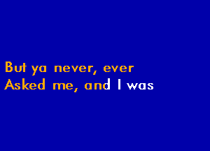 But ya never, ever

Asked me, and l was