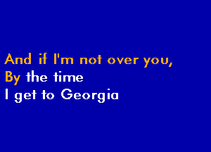 And if I'm not over you,

By the time
I get to Georgia