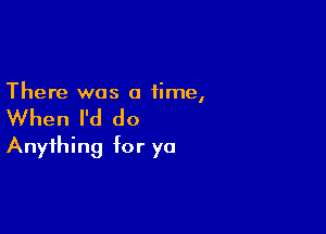 There was a time,

When I'd do

Anything for ya