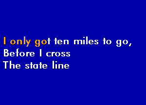 I only got fen miles to go,

Before I cross
The state line