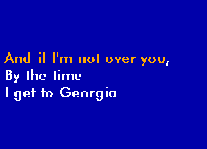 And if I'm not over you,

By the time
I get to Georgia