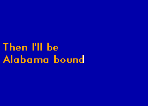 Then I'll be

Alabama bound