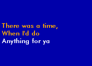 There was a time,

When I'd do

Anything for ya