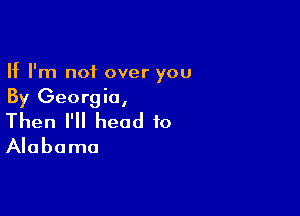 If I'm not over you
By Georgia,

Then I'll head to
Alabama