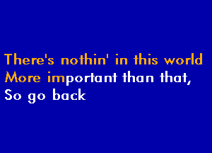 There's noihin' in this world

More important than that,
So go back