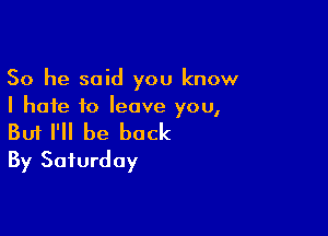 So he said you know
I hate to leave you,

Buf I'll be back
By Saturday