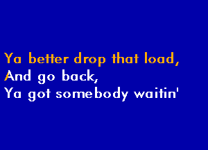 Ya better drop that load,

And go back,

Ya got somebody waifin'