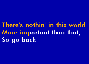 There's noihin' in this world

More important than that,
So go back