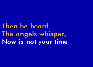 Then he heard

The angels whisper,
Now is not your time