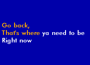 Go back,

Thafs where ya need to be
Right now