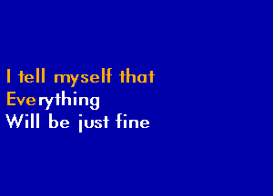 I tell myself that
Everything

Will be just fine