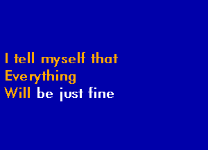 I tell myself that
Everything

Will be just fine
