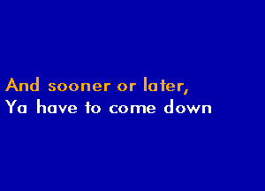 And sooner or later,

Ya have to come down