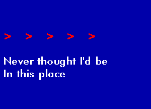 Never thought I'd be
In this place