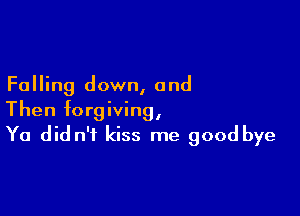 Falling down, and

Then forgiving,
Ya did n't kiss me good bye