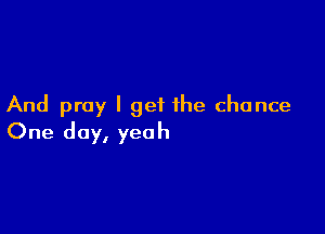 And pray I get the chance

One day, yeah