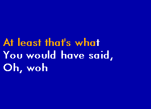 At least that's what

You would have said,

Oh, woh
