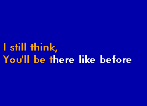 I still think,

You'll be there like before
