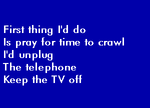 First thing I'd do

Is pray for time to crawl

I'd unplug
The telephone
Keep the TV 0H