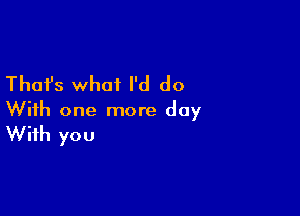 Thafs what I'd do

With one more day
With you