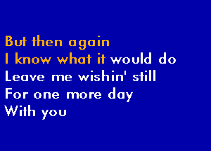 But then again
I know what it would do

Leave me wishin' still

For one more day

With you