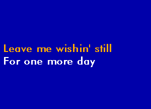 Leave me wishin' still

For one more day