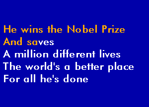 He wins 1he Nobel Prize
And saves

A million different lives
The world's a beHer place
For all he's done