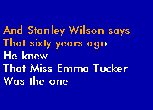 And Stanley Wilson says
That sixiy years ago

He knew
That Miss Emma Tucker
Was the one