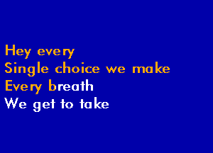 Hey every
Single choice we make

Every breath
We get to fake