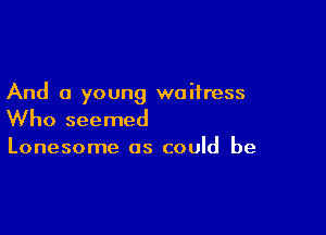 And a young waitress

Who seemed

Lonesome as could be