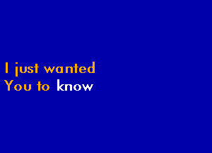 I just wa nied

You to know