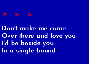 Don't make me come

Over there and love you
I'd be beside you

In a single bound