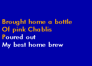 Brought home a boHIe
Of pink Chablis

Poured out
My best home brew