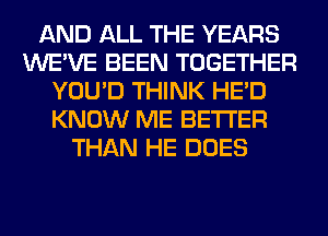 AND ALL THE YEARS
WE'VE BEEN TOGETHER
YOU'D THINK HE'D
KNOW ME BETTER
THAN HE DOES