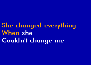 She changed eve ryihing

When she

Could n't change me