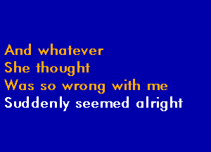 And whatever

She thoug ht

Was so wrong with me
Suddenly seemed alright