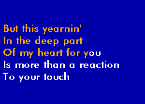 But this yearnin'
In the deep part

Of my heart for you
Is more than a reaction
To your touch