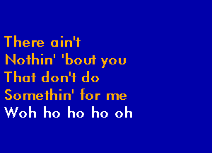 There ain't
Noihin' 'bout you

That don't do

Somethin' for me

Woh ho ho ho oh