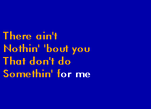 There ain't
Noihin' 'bout you

That don't do

Somethin' for me