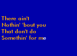 There ain't
Noihin' 'bout you

That don't do

Somethin' for me