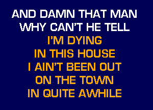 AND DAMN THAT MAN
WHY CAN'T HE TELL
I'M DYING
IN THIS HOUSE
I AIN'T BEEN OUT
ON THE TOWN
IN QUITE AWHILE