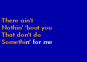 There ain't
Noihin' 'bout you

That don't do

Somethin' for me