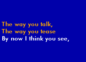 The way you talk,

The way you tease
By now I think you see,