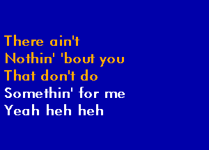 There ain't
Noihin' 'bout you

That don't do

Somethin' for me

Yeah heh heh